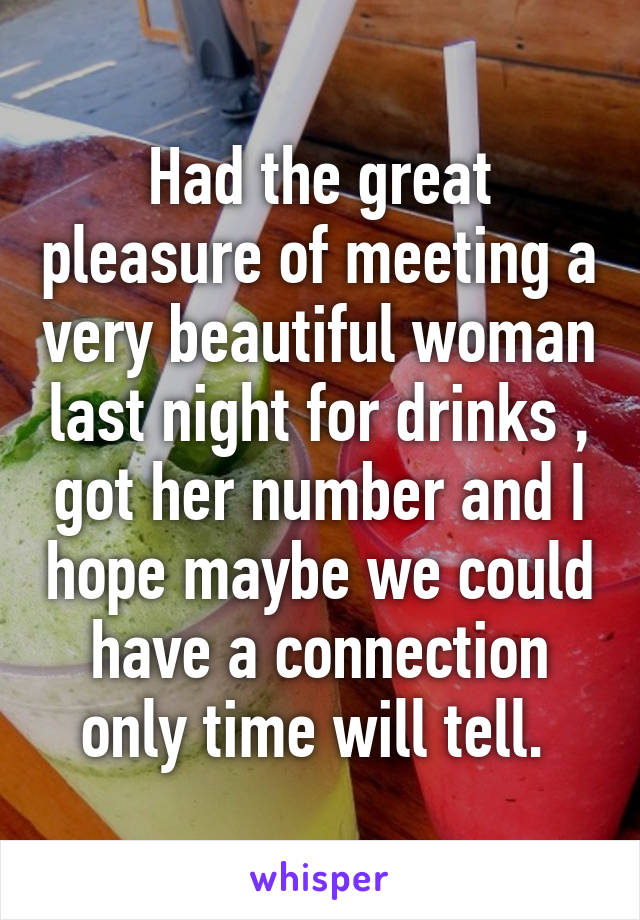 Had the great pleasure of meeting a very beautiful woman last night for drinks , got her number and I hope maybe we could have a connection only time will tell. 