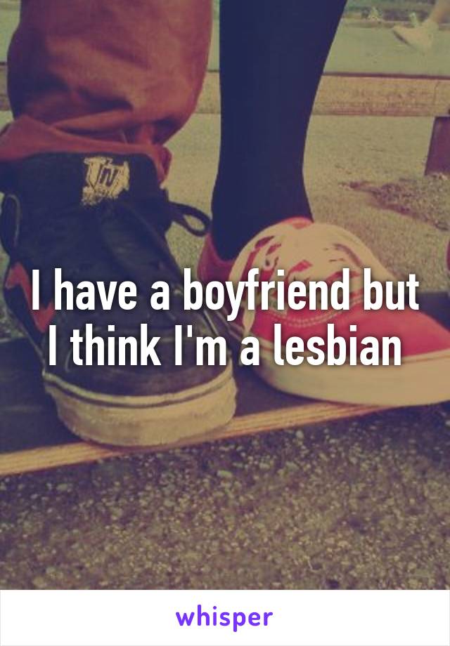 I have a boyfriend but I think I'm a lesbian