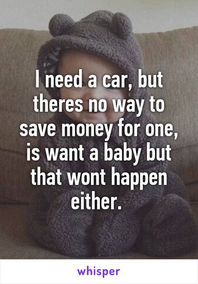 I need a car, but theres no way to save money for one, is want a baby but that wont happen either. 