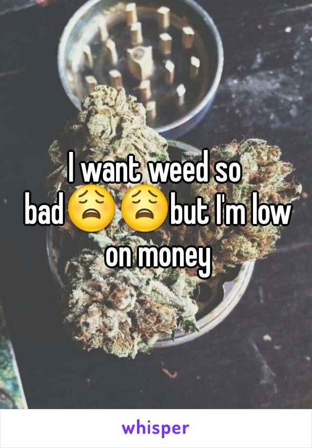 I want weed so bad😩😩but I'm low on money