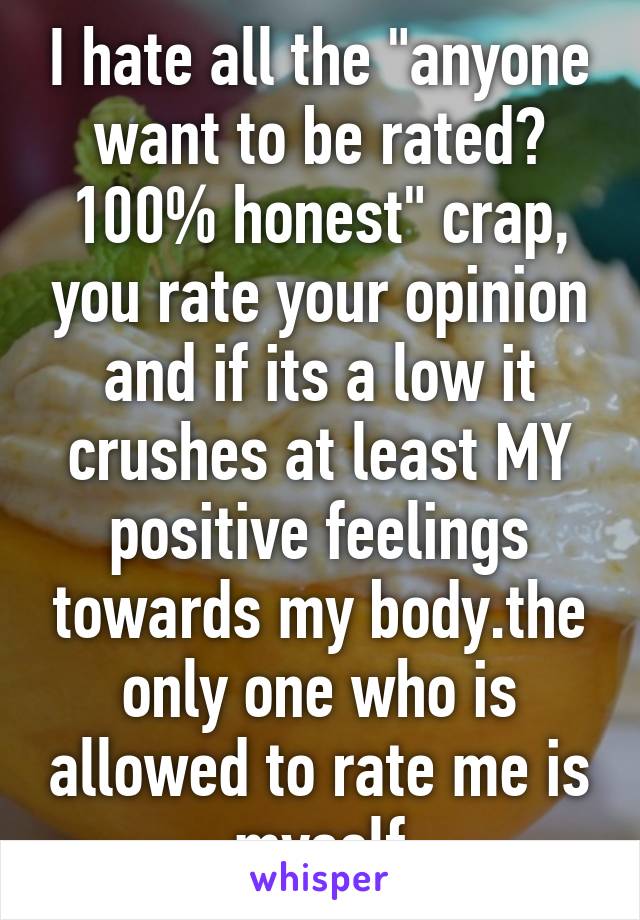 I hate all the "anyone want to be rated? 100% honest" crap, you rate your opinion and if its a low it crushes at least MY positive feelings towards my body.the only one who is allowed to rate me is myself