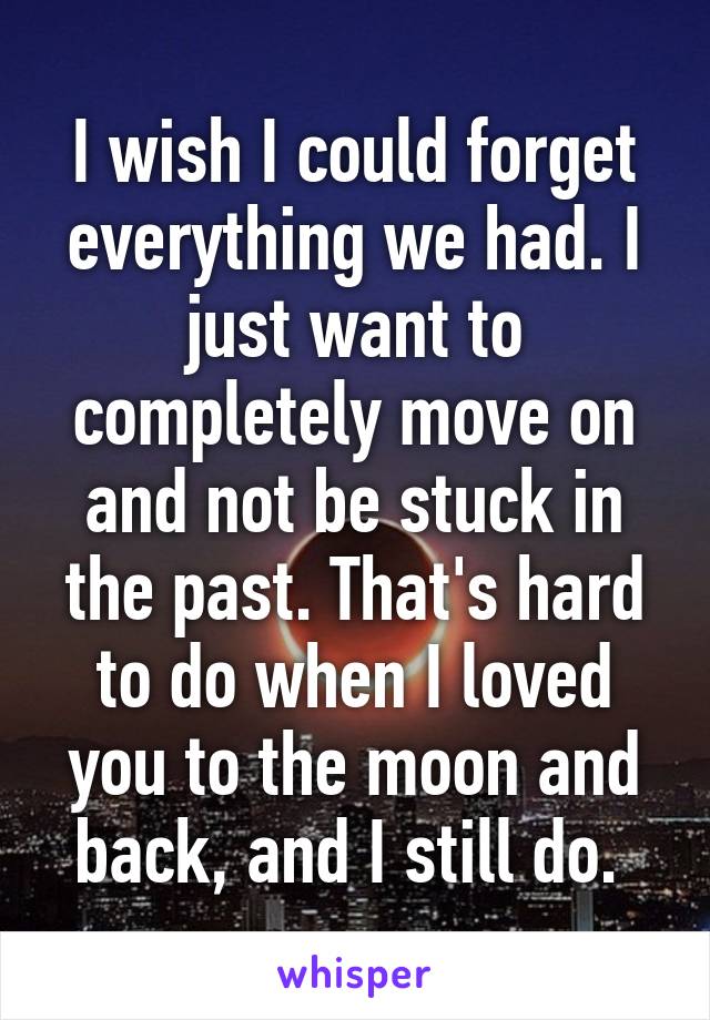 I wish I could forget everything we had. I just want to completely move on and not be stuck in the past. That's hard to do when I loved you to the moon and back, and I still do. 