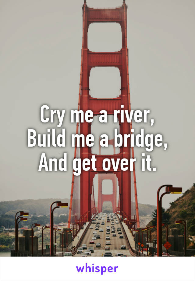 Cry me a river,
Build me a bridge,
And get over it.