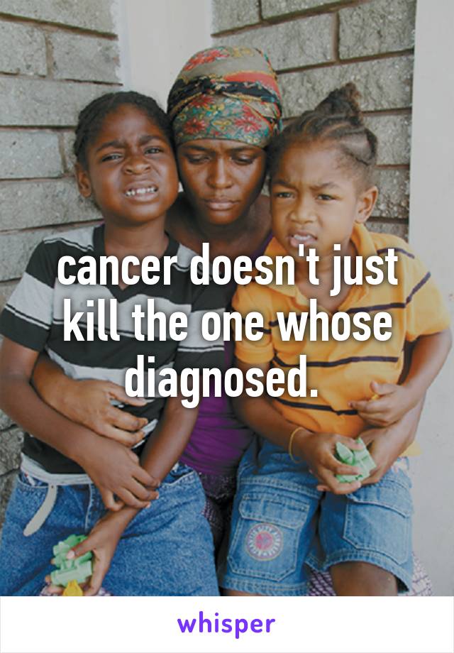 cancer doesn't just kill the one whose diagnosed. 