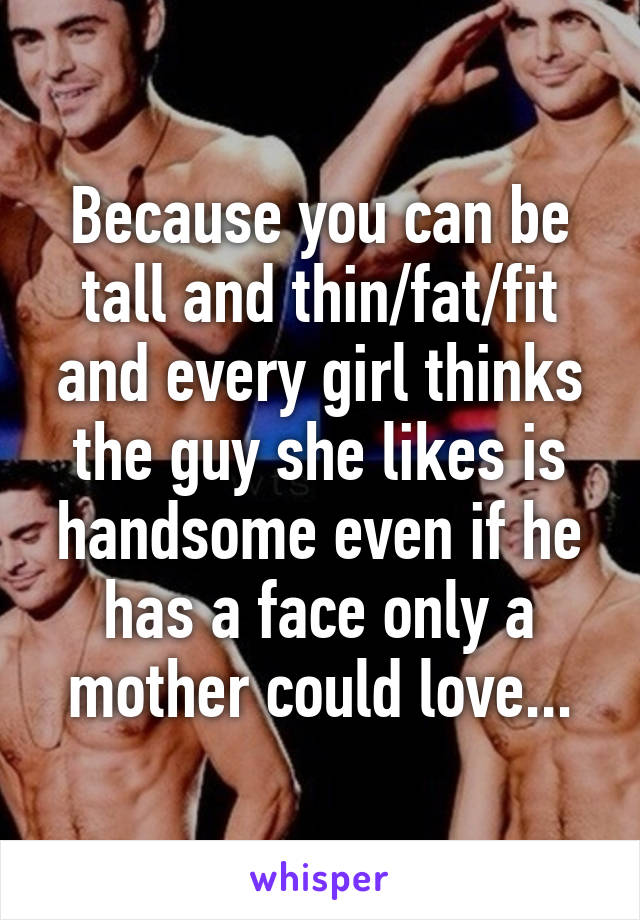 Because you can be tall and thin/fat/fit and every girl thinks the guy she likes is handsome even if he has a face only a mother could love...