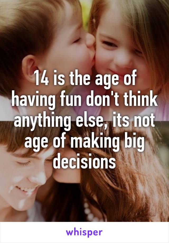 14 is the age of having fun don't think anything else, its not age of making big decisions