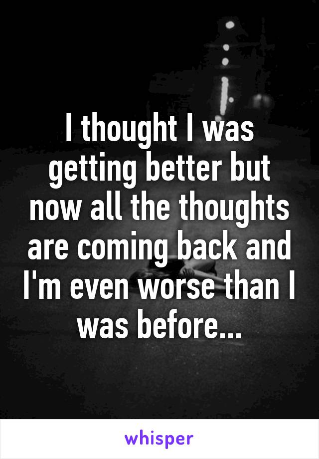 I thought I was getting better but now all the thoughts are coming back and I'm even worse than I was before...