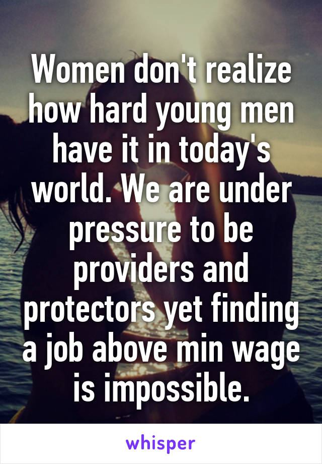 Women don't realize how hard young men have it in today's world. We are under pressure to be providers and protectors yet finding a job above min wage is impossible.