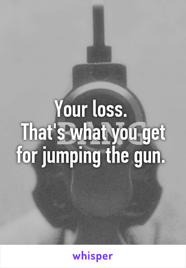 Your loss. 
That's what you get for jumping the gun. 