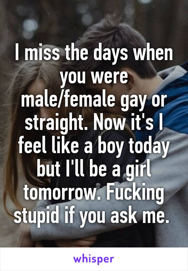 I miss the days when you were male/female gay or straight. Now it's I feel like a boy today but I'll be a girl tomorrow. Fucking stupid if you ask me. 