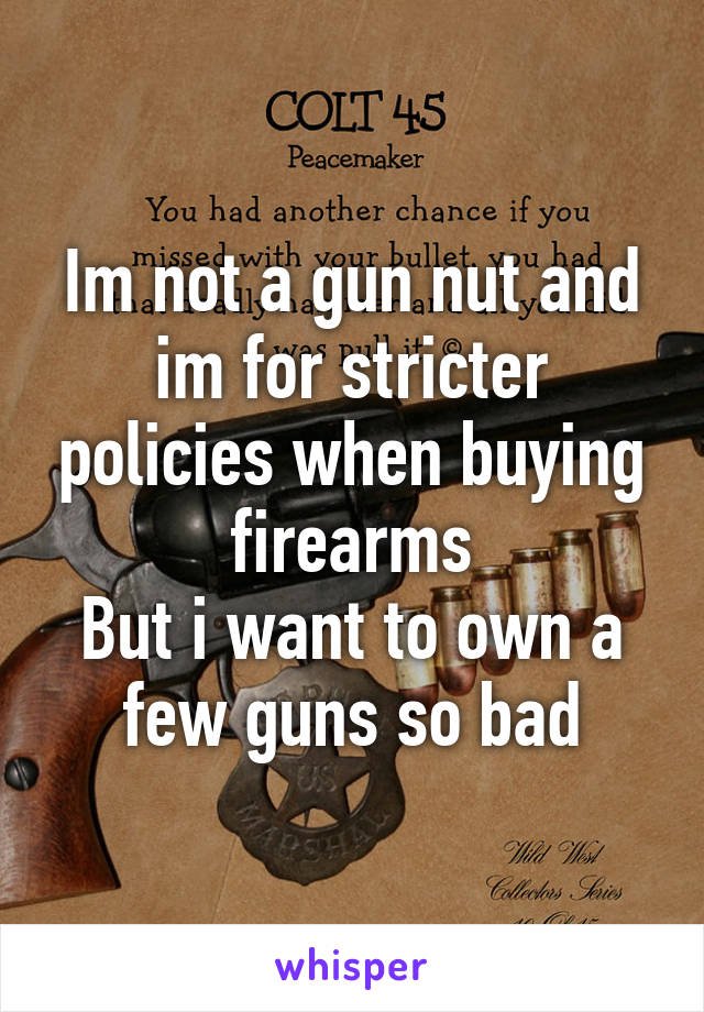 Im not a gun nut and im for stricter policies when buying firearms
But i want to own a few guns so bad