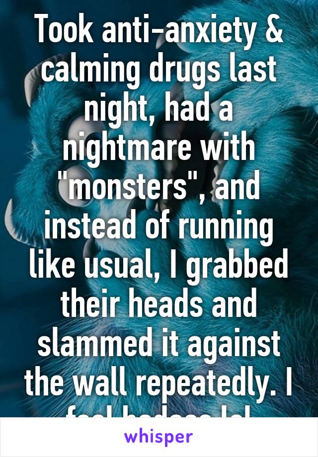 Took anti-anxiety & calming drugs last night, had a nightmare with "monsters", and instead of running like usual, I grabbed their heads and slammed it against the wall repeatedly. I feel badass lol