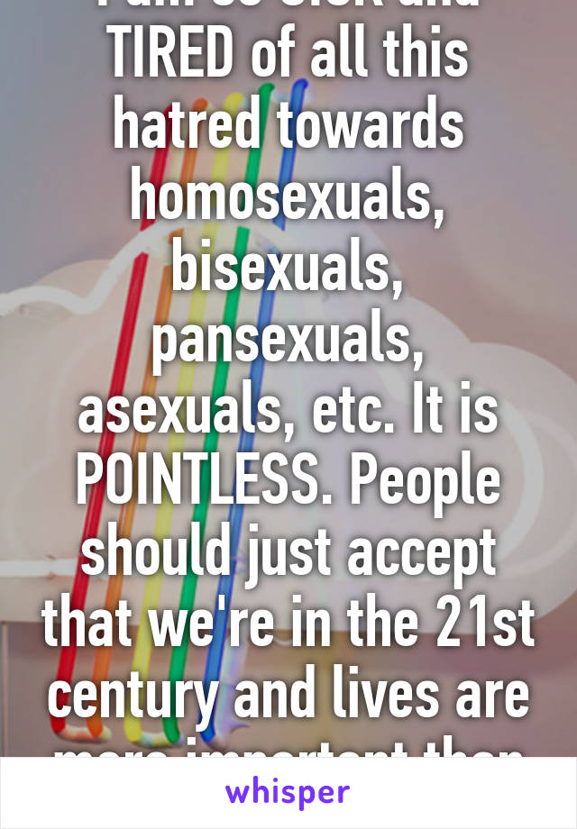 I am so SICK and TIRED of all this hatred towards homosexuals, bisexuals, pansexuals, asexuals, etc. It is POINTLESS. People should just accept that we're in the 21st century and lives are more important than a book.