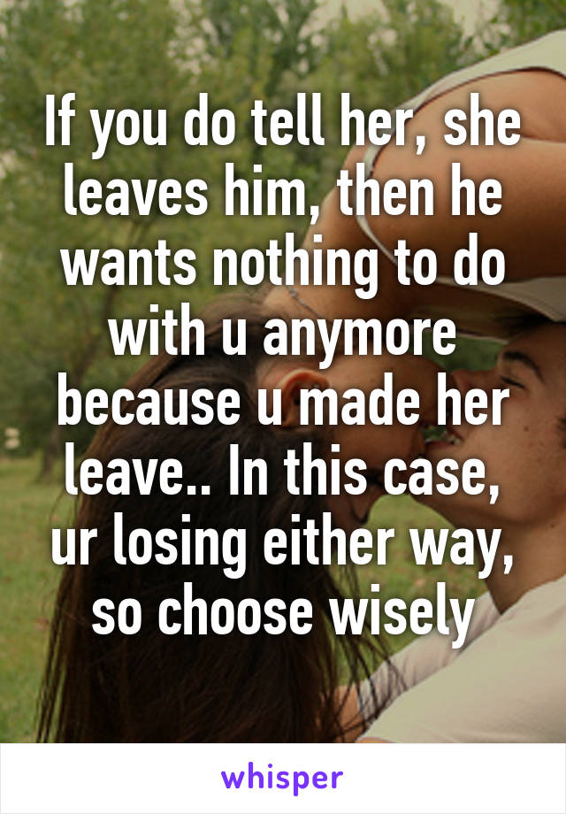 If you do tell her, she leaves him, then he wants nothing to do with u anymore because u made her leave.. In this case, ur losing either way, so choose wisely
