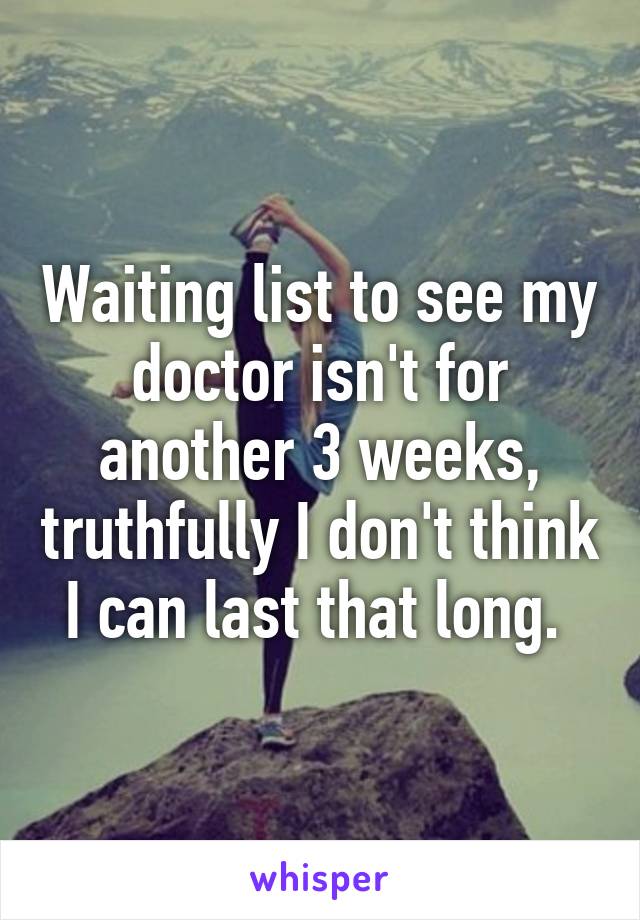 Waiting list to see my doctor isn't for another 3 weeks, truthfully I don't think I can last that long. 