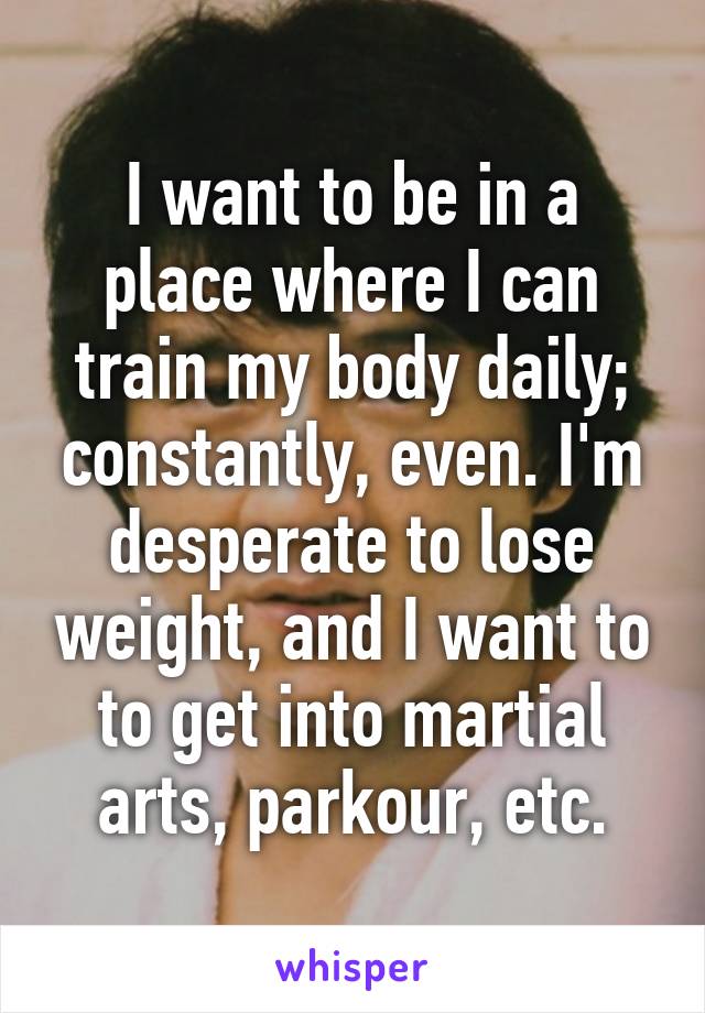 I want to be in a place where I can train my body daily; constantly, even. I'm desperate to lose weight, and I want to to get into martial arts, parkour, etc.