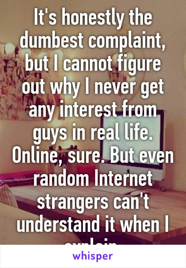 It's honestly the dumbest complaint, but I cannot figure out why I never get any interest from guys in real life. Online, sure. But even random Internet strangers can't understand it when I explain.