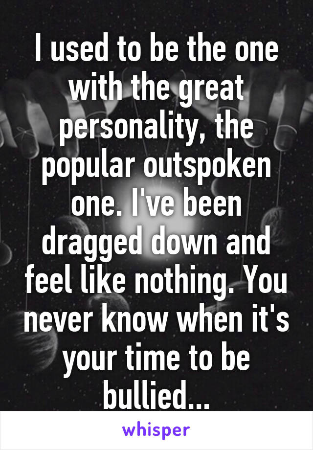 I used to be the one with the great personality, the popular outspoken one. I've been dragged down and feel like nothing. You never know when it's your time to be bullied...