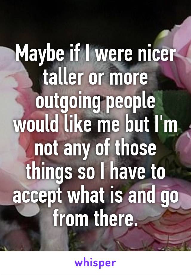 Maybe if I were nicer taller or more outgoing people would like me but I'm not any of those things so I have to accept what is and go from there.