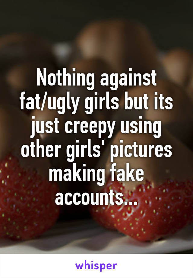 Nothing against fat/ugly girls but its just creepy using other girls' pictures making fake accounts...