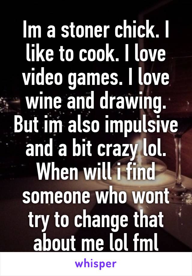 Im a stoner chick. I like to cook. I love video games. I love wine and drawing. But im also impulsive and a bit crazy lol. When will i find someone who wont try to change that about me lol fml