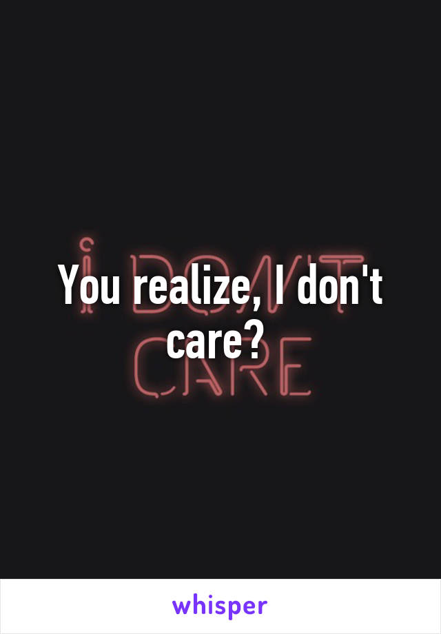 You realize, I don't care? 