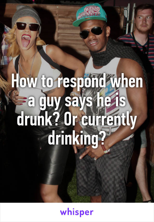 How to respond when a guy says he is drunk? Or currently drinking?