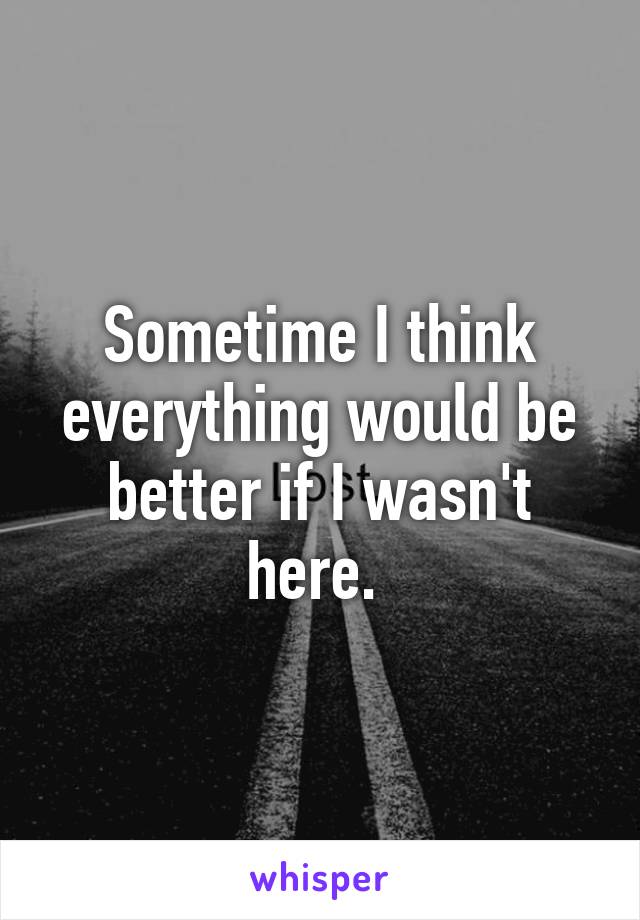 Sometime I think everything would be better if I wasn't here. 