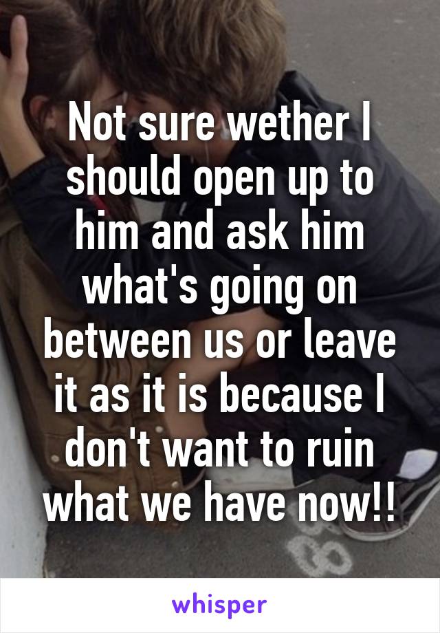 Not sure wether I should open up to him and ask him what's going on between us or leave it as it is because I don't want to ruin what we have now!!