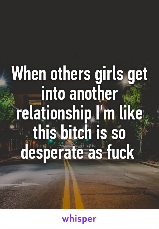 When others girls get into another relationship I'm like this bitch is so desperate as fuck 