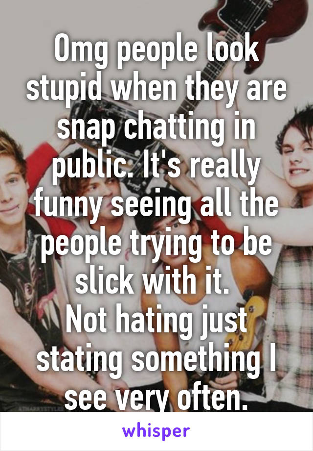 Omg people look stupid when they are snap chatting in public. It's really funny seeing all the people trying to be slick with it. 
Not hating just stating something I see very often.