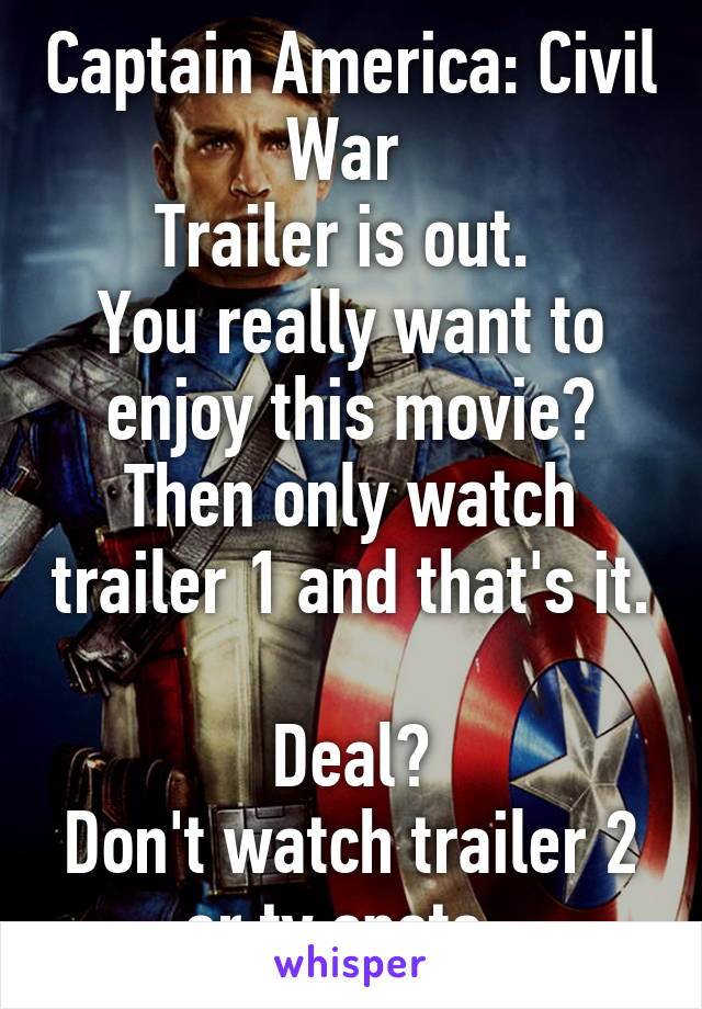 Captain America: Civil War 
Trailer is out. 
You really want to enjoy this movie?
Then only watch trailer 1 and that's it. 
Deal?
Don't watch trailer 2 or tv spots  