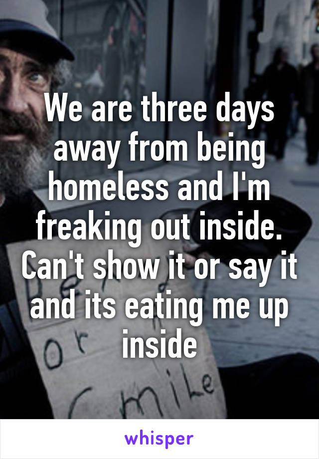 We are three days away from being homeless and I'm freaking out inside. Can't show it or say it and its eating me up inside