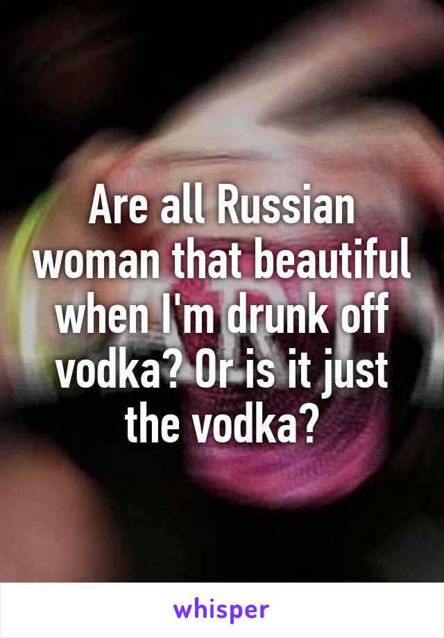 Are all Russian woman that beautiful when I'm drunk off vodka? Or is it just the vodka?