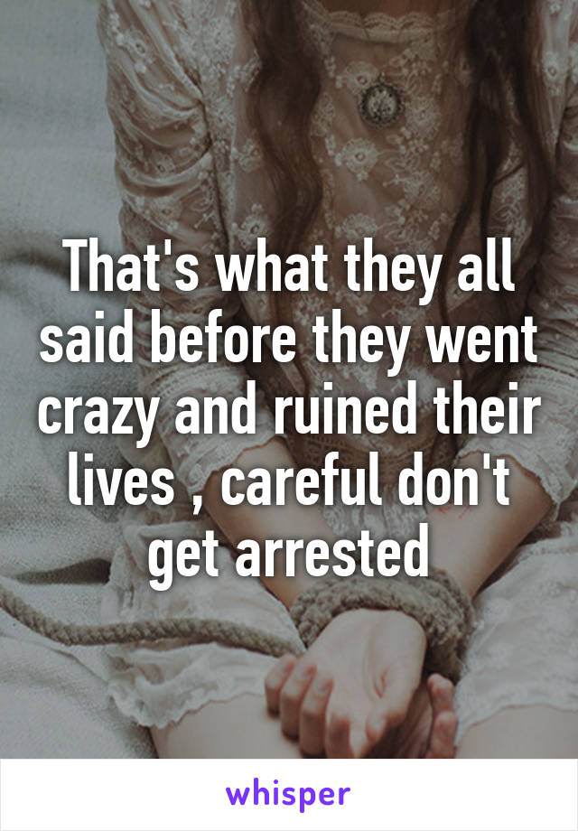 That's what they all said before they went crazy and ruined their lives , careful don't get arrested