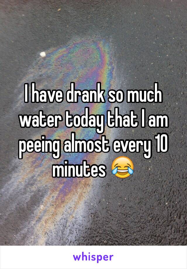 I have drank so much water today that I am peeing almost every 10 minutes 😂