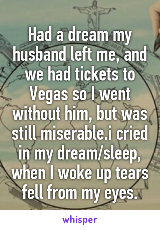 Had a dream my husband left me, and we had tickets to Vegas so I went without him, but was still miserable.i cried in my dream/sleep, when I woke up tears fell from my eyes.