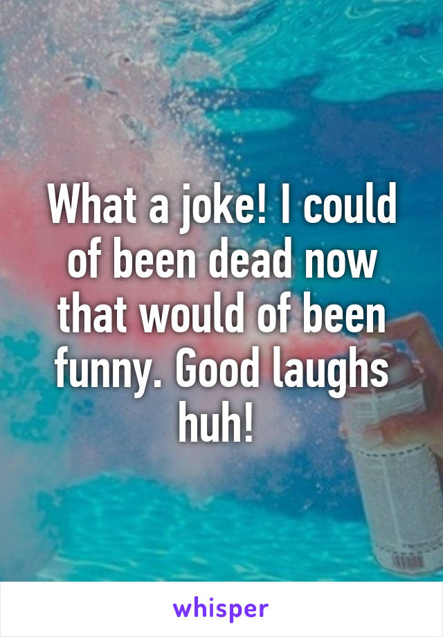 What a joke! I could of been dead now that would of been funny. Good laughs huh! 