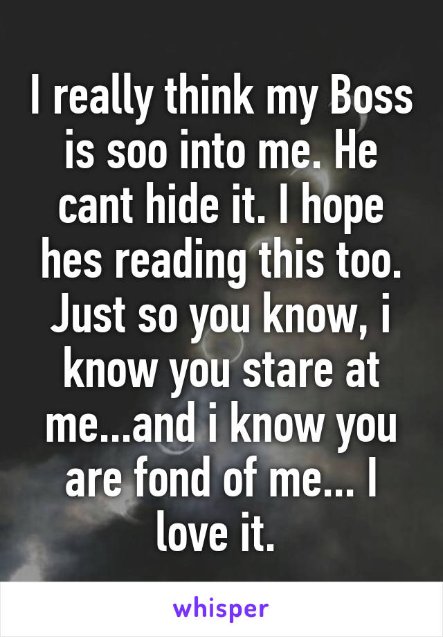 I really think my Boss is soo into me. He cant hide it. I hope hes reading this too. Just so you know, i know you stare at me...and i know you are fond of me... I love it. 