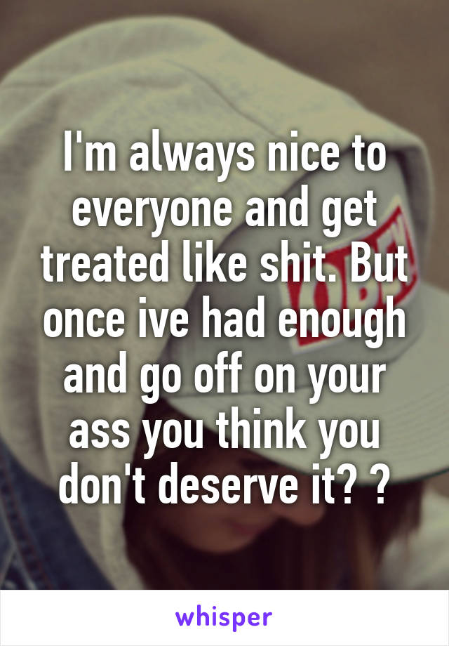 I'm always nice to everyone and get treated like shit. But once ive had enough and go off on your ass you think you don't deserve it? 😑