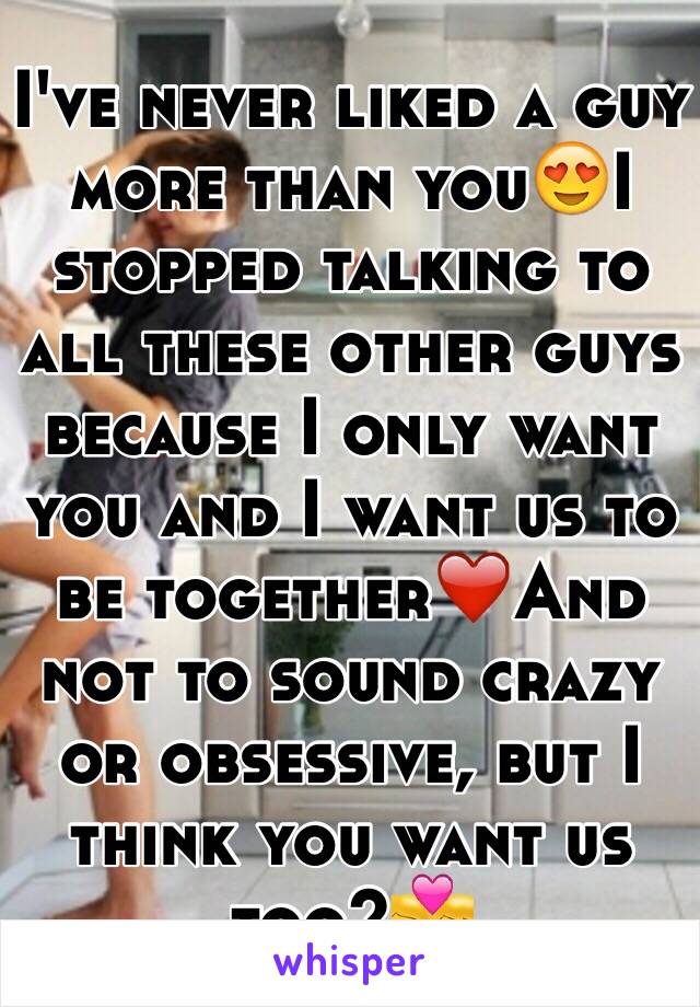 I've never liked a guy more than you😍I stopped talking to all these other guys because I only want you and I want us to be together❤️And not to sound crazy or obsessive, but I think you want us too?💏