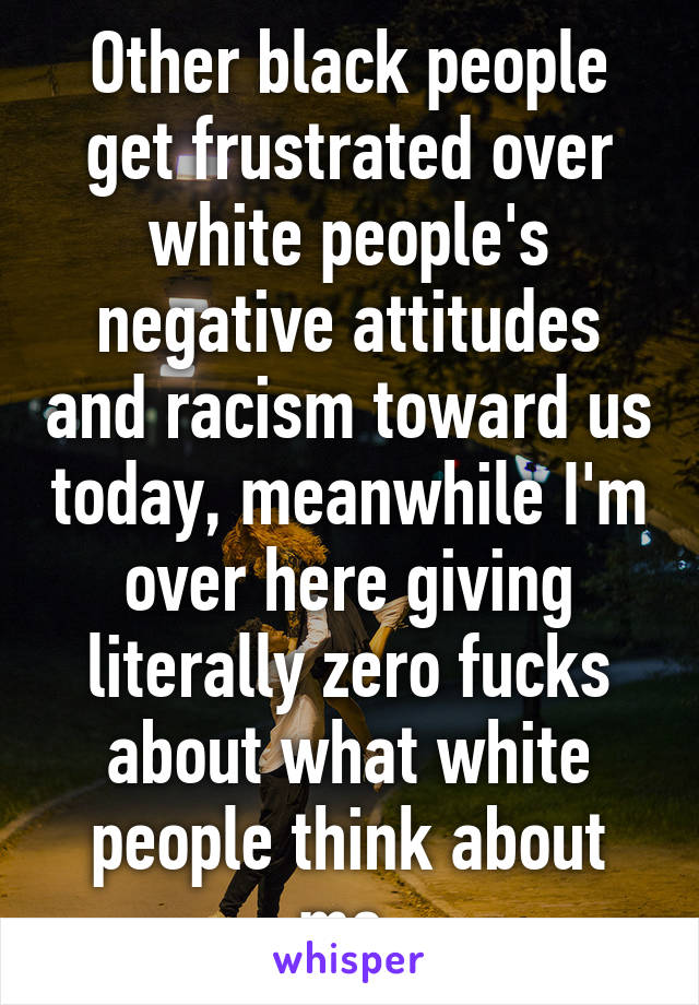 Other black people get frustrated over white people's negative attitudes and racism toward us today, meanwhile I'm over here giving literally zero fucks about what white people think about me.