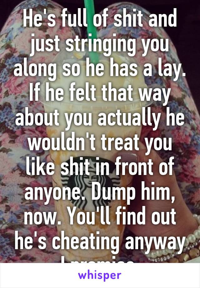 He's full of shit and just stringing you along so he has a lay. If he felt that way about you actually he wouldn't treat you like shit in front of anyone. Dump him, now. You'll find out he's cheating anyway I promise.