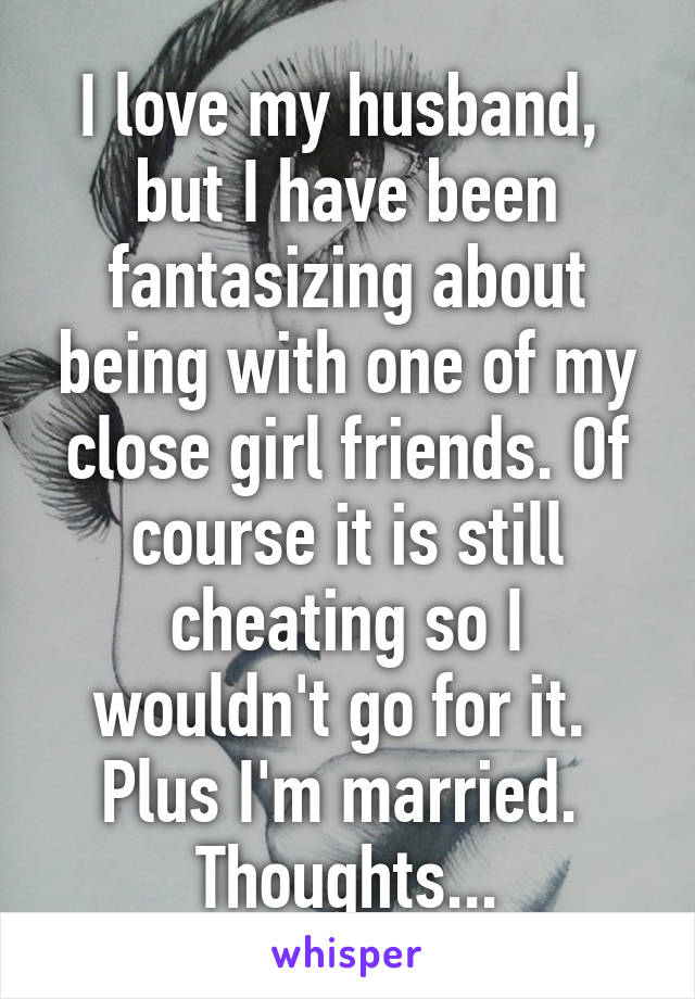 I love my husband,  but I have been fantasizing about being with one of my close girl friends. Of course it is still cheating so I wouldn't go for it.  Plus I'm married.  Thoughts...