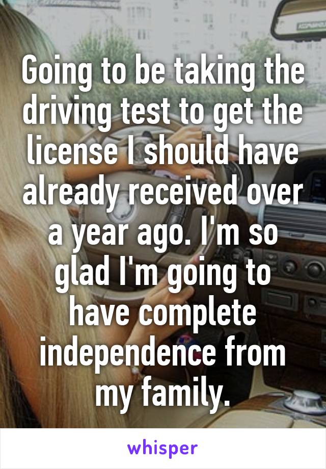 Going to be taking the driving test to get the license I should have already received over a year ago. I'm so glad I'm going to have complete independence from my family.