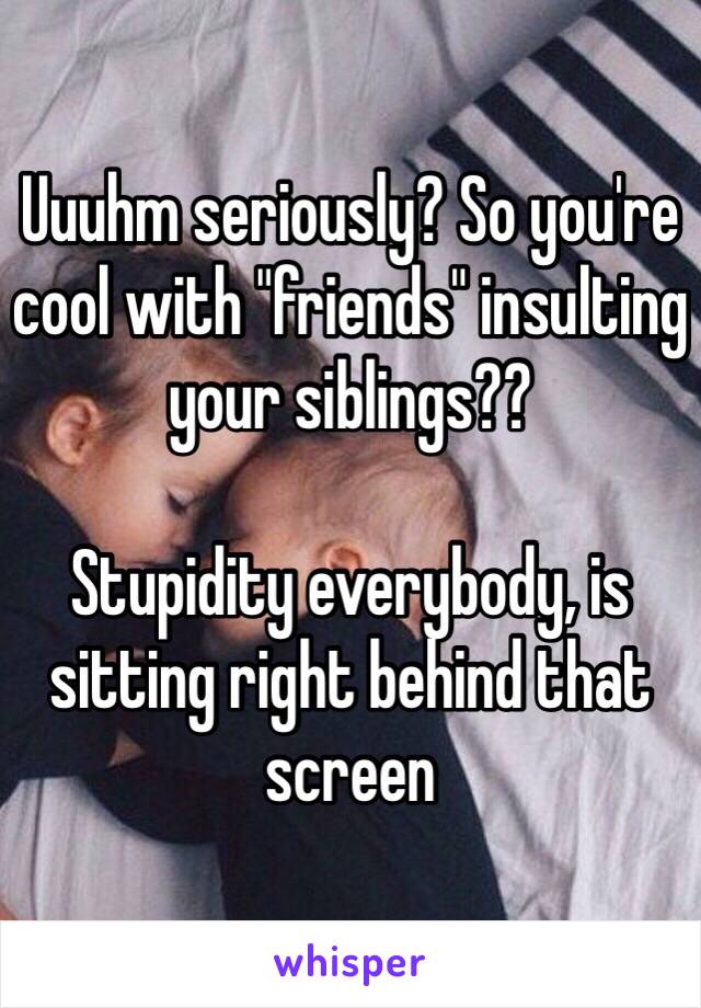Uuuhm seriously? So you're cool with "friends" insulting your siblings?? 

Stupidity everybody, is sitting right behind that screen