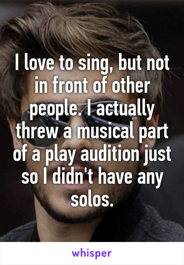 I love to sing, but not in front of other people. I actually threw a musical part of a play audition just so I didn't have any solos.