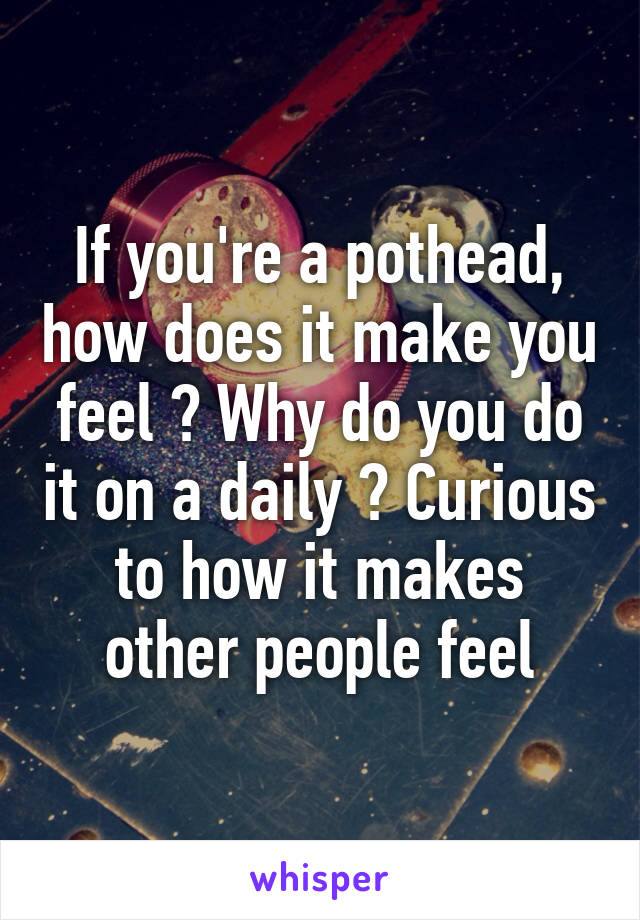 If you're a pothead, how does it make you feel ? Why do you do it on a daily ? Curious to how it makes other people feel