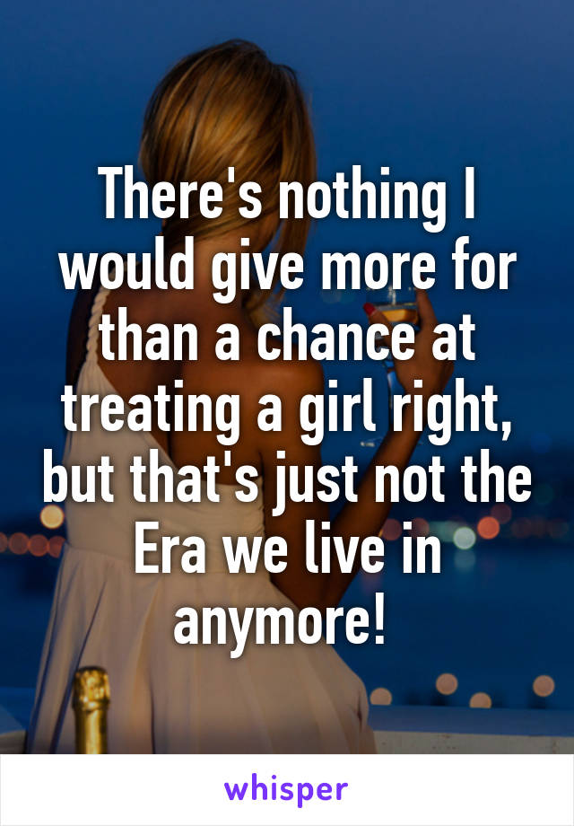 There's nothing I would give more for than a chance at treating a girl right, but that's just not the Era we live in anymore! 