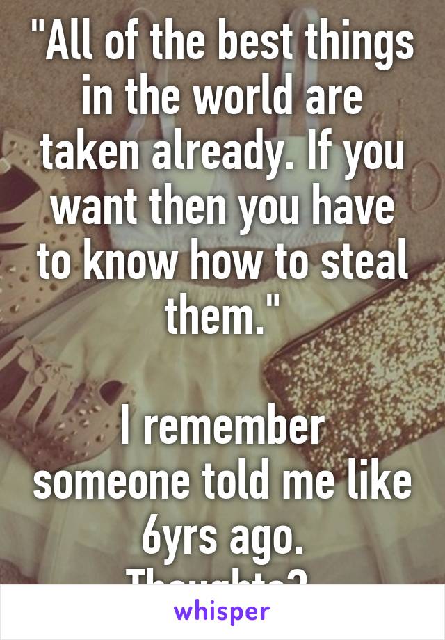 "All of the best things in the world are taken already. If you want then you have to know how to steal them."

I remember someone told me like 6yrs ago.
Thoughts? 